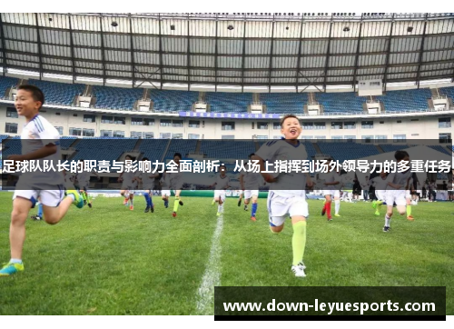 足球队队长的职责与影响力全面剖析：从场上指挥到场外领导力的多重任务