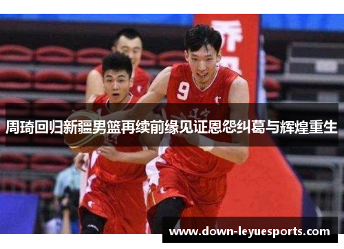 周琦回归新疆男篮再续前缘见证恩怨纠葛与辉煌重生