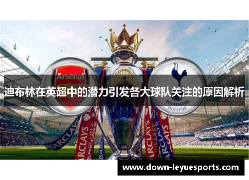 迪布林在英超中的潜力引发各大球队关注的原因解析