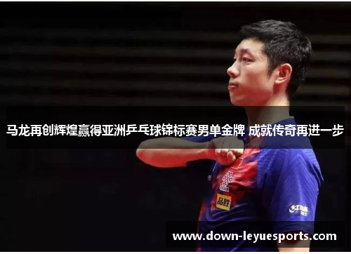 马龙再创辉煌赢得亚洲乒乓球锦标赛男单金牌 成就传奇再进一步