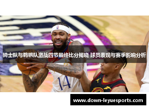 骑士队与鹈鹕队激战四节最终比分揭晓 球员表现与赛季影响分析