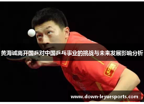 黄海诚离开国乒对中国乒乓事业的挑战与未来发展影响分析
