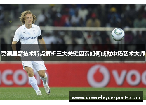 莫德里奇技术特点解析三大关键因素如何成就中场艺术大师 莫德里奇技术特点解析三大关键因素如何成就中场艺术大师