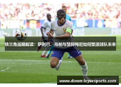 铁三角战略解读:萨利巴、乌帕与楚阿梅尼如何塑造球队未来 铁三角战略解读:萨利巴、乌帕与楚阿梅尼如何塑造球队未来