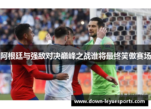 阿根廷与强敌对决巅峰之战谁将最终笑傲赛场