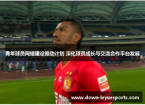 青年球员网络建设推动计划 深化球员成长与交流合作平台发展