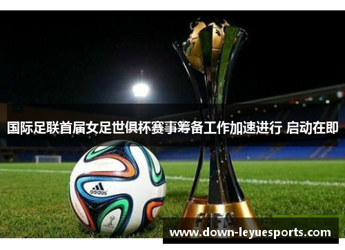 国际足联首届女足世俱杯赛事筹备工作加速进行 启动在即 国际足联首届女足世俱杯赛事筹备工作加速进行 启动在即