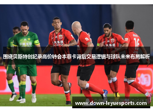 围绕贝斯特创纪录高价转会本菲卡背后交易逻辑与球队未来布局解析 围绕贝斯特创纪录高价转会本菲卡背后交易逻辑与球队未来布局解析