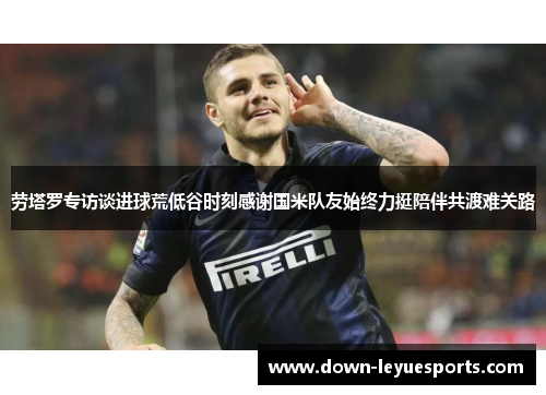 劳塔罗专访谈进球荒低谷时刻感谢国米队友始终力挺陪伴共渡难关路 劳塔罗专访谈进球荒低谷时刻感谢国米队友始终力挺陪伴共渡难关路