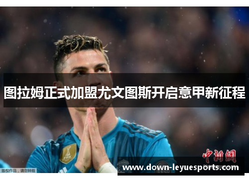 图拉姆正式加盟尤文图斯开启意甲新征程 图拉姆正式加盟尤文图斯开启意甲新征程