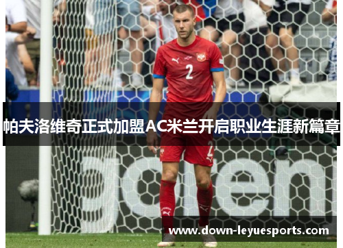 帕夫洛维奇正式加盟AC米兰开启职业生涯新篇章 帕夫洛维奇正式加盟AC米兰开启职业生涯新篇章