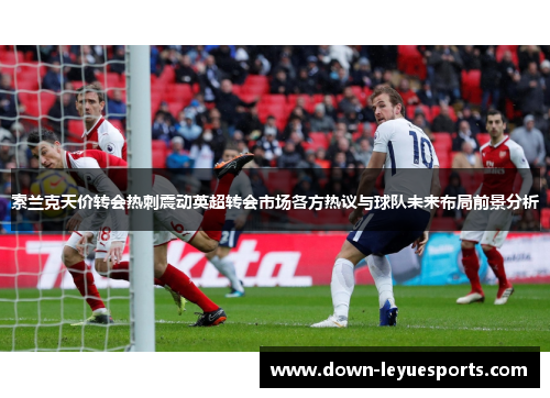 索兰克天价转会热刺震动英超转会市场各方热议与球队未来布局前景分析 索兰克天价转会热刺震动英超转会市场各方热议与球队未来布局前景分析