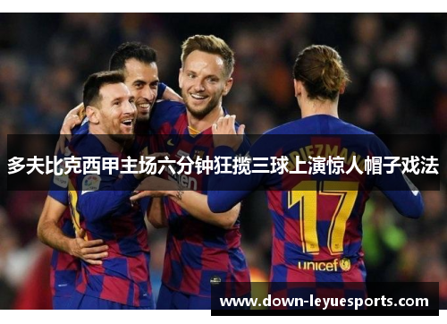 多夫比克西甲主场六分钟狂揽三球上演惊人帽子戏法 多夫比克西甲主场六分钟狂揽三球上演惊人帽子戏法