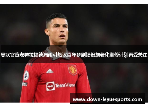 曼联官宣老特拉福德漏雨引热议百年梦剧场设施老化翻修计划再受关注